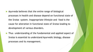  Ayurveda believes that the entire range of biological
processes in health and disease depend on functional state of
the Srotas system. Inappropriate lifestyle and food is the
cause for alteration in functional state of Srotas leading to
development of various disorders.
 Thus understanding of the fundamental and applied aspect of
Srotas is essential to understand Ayurvedic biology, disease
processes and its management.
 