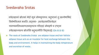 Svedavaha Srotas
स्र्वेदर्विानाां स्रोतसाां मेदो मूलां लोमकू पाश्च, प्रदुष्टानाां तु खल्र्वेषाभमदां
वर्वशेषवर्वज्ञानां भर्वनत; तद्यर्था- अस्र्वेदनमनतस्र्वेदनां
पारुष्यमनतश्लक्ष्णतामङ्खगस्य पररदािां लोमिषं च दृशष््र्वा
स्र्वेदर्विान्यस्य स्रोताांभस प्रदुष्टानीनत वर्वद्यात्|| (Ch.Vi.5/8)
 The roots of Svedavaha Srotas are adipose tissue and hair follicle
adipose tissue acts as an insulator for heat exchange between the
body and environment. It helps in maintaining the body temperature
and excretion of waste.
 