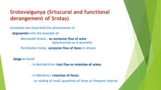 Srotovaigunya (Srtucural and functional
derangement of Srotas)
Arundutta has illustrated the phenomenon of
Atipravritti with the example of-
Mutravaha Srotas , an excessive flow of urine –
bahumutrata-as in prameha
Purishvaha Srotas, excessive flow of feces in atisara
Sanga as found
- in Mutrakrichra (less flow or retention of urine)
- in Udavarta ( retention of feces)
or voiding of small quantities of feces at frequent interval.
 