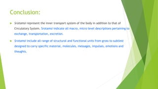 Conclusion:
 Srotamsi represent the inner transport system of the body in addition to that of
Circulatory System. Srotamsi indicate all macro, micro level descriptions pertaining to
exchange, transportation, excretion.
 Srotamsi include all range of structural and functional units from gross to subtlest
designed to carry specific material, molecules, messages, impulses, emotions and
thoughts.
 