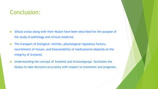 Conclusion:
 Sthula srotas along with their Mulam have been described for the purpose of
the study of pathology and clinical medicine.
 The transport of biological entities, physiological regulatory factors,
nourishment of tissues, and bioavailability of medicaments depends on the
integrity of Srotamsi.
 Understanding the concept of Srotamsi and Srotovaigunya facilitates the
Vaidya to take decisions accurately with respect to treatment and prognosis.
 