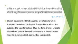 
सर्वे हि भार्वा पुरुषे नान्तरेण स्रोताांस्यभभननर्ववतवन्ते, क्षयां र्वाऽप्यभभगच्छन्न्त|
स्रोताांभस खलु पररणाममापद्यमानानाां धातूनामभभर्वािीनन भर्वन््ययनार्थेन||
(Ch. Vi. 5/3)
 Charak has described that Srotamsi are channels which
transport the Dhatus (Asthayi or Poshya Dhatu) which are
subjected to transformation. Thus the term Srotas refers to
channels or systems in which some tissue is formed; some
material is metabolized, secreted or transported.
 
