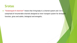 Srotas
 “Srotomayam hi shariram” means that living body is a channel system and /or is
comprised of innumerable channels designed as inner transport system for divergent
function, gross and subtle, biological and energetic.
 