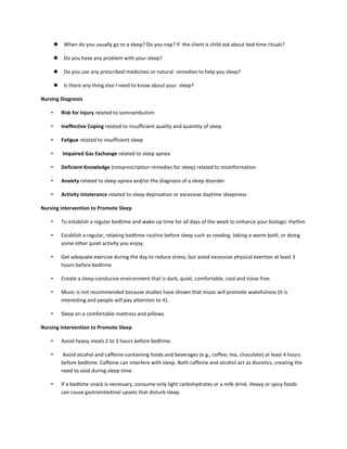  When do you usually go to a sleep? Do you nap? If the client is child ask about bed time rituals?
 Do you have any problem with your sleep?
 Do you use any prescribed medicines or natural remedies to help you sleep?
 Is there any thing else I need to know about your sleep?
Nursing Diagnosis
• Risk for Injury related to somnambulism
• Ineffective Coping related to insufficient quality and quantity of sleep
• Fatigue related to insufficient sleep
• Impaired Gas Exchange related to sleep apnea
• Deficient Knowledge (nonprescription remedies for sleep) related to misinformation
• Anxiety related to sleep apnea and/or the diagnosis of a sleep disorder
• Activity Intolerance related to sleep deprivation or excessive daytime sleepiness
Nursing intervention to Promote Sleep
• To establish a regular bedtime and wake-up time for all days of the week to enhance your biologic rhythm
• Establish a regular, relaxing bedtime routine before sleep such as reading, taking a warm bath, or doing
some other quiet activity you enjoy.
• Get adequate exercise during the day to reduce stress, but avoid excessive physical exertion at least 3
hours before bedtime
• Create a sleep-conducive environment that is dark, quiet, comfortable, cool and noise free.
• Music is not recommended because studies have shown that music will promote wakefulness (it is
interesting and people will pay attention to it).
• Sleep on a comfortable mattress and pillows.
Nursing intervention to Promote Sleep
• Avoid heavy meals 2 to 3 hours before bedtime.
• Avoid alcohol and caffeine-containing foods and beverages (e.g., coffee, tea, chocolate) at least 4 hours
before bedtime. Caffeine can interfere with sleep. Both caffeine and alcohol act as diuretics, creating the
need to void during sleep time.
• If a bedtime snack is necessary, consume only light carbohydrates or a milk drink. Heavy or spicy foods
can cause gastrointestinal upsets that disturb sleep.
 