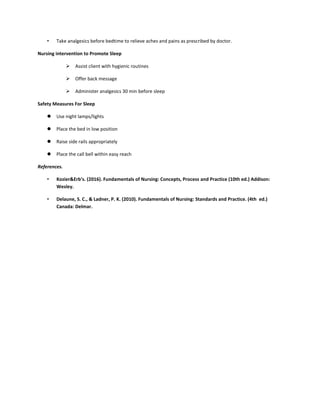 • Take analgesics before bedtime to relieve aches and pains as prescribed by doctor.
Nursing intervention to Promote Sleep
 Assist client with hygienic routines
 Offer back message
 Administer analgesics 30 min before sleep
Safety Measures For Sleep
 Use night lamps/lights
 Place the bed in low position
 Raise side rails appropriately
 Place the call bell within easy reach
References.
• Kozier&Erb’s. (2016). Fundamentals of Nursing: Concepts, Process and Practice (10th ed.) Addison:
Wesley.
• Delaune, S. C., & Ladner, P. K. (2010). Fundamentals of Nursing: Standards and Practice. (4th ed.)
Canada: Delmar.
 