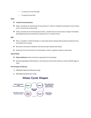 • To restore the mind and body
• To enjoy life more fully
SLEEP
 A state of unconsciousness.
 Sleep is considered an altered state of consciousness in which an individual‟s perception of and reaction
to the environment are decreased.
 Sleep is characterize by minimal physical activity, variable levels of consciousness, change in the bodies
physiological processes and decrease responsiveness to external stimuli.
REST
 Rest is a condition in which the body is in a decreased state of activity without physical emotional stress
and freedom from anxiety.
 Rest refer to the state of relaxation and calmness both physical and mental.
 Awareness of the environment is maintaining but motor or cognitive response is decreased.
Type Of Sleep
 Sleep architecture refers to the basic organization of normal Sleep.
 Electroencephalogram (EEG) patterns, eye movements and muscle activity are used to identify stages of
sleep.
The two types of sleep are:
1) NREM (Non Rapid Eye Movement sleep)
2) REM (Rapid Eye Movement sleep)
 
