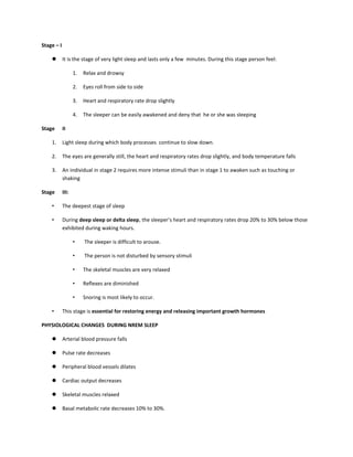 Stage – I
 It is the stage of very light sleep and lasts only a few minutes. During this stage person feel:
1. Relax and drowsy
2. Eyes roll from side to side
3. Heart and respiratory rate drop slightly
4. The sleeper can be easily awakened and deny that he or she was sleeping
Stage II
1. Light sleep during which body processes continue to slow down.
2. The eyes are generally still, the heart and respiratory rates drop slightly, and body temperature falls
3. An individual in stage 2 requires more intense stimuli than in stage 1 to awaken such as touching or
shaking
Stage III:
• The deepest stage of sleep
• During deep sleep or delta sleep, the sleeper’s heart and respiratory rates drop 20% to 30% below those
exhibited during waking hours.
• The sleeper is difficult to arouse.
• The person is not disturbed by sensory stimuli
• The skeletal muscles are very relaxed
• Reflexes are diminished
• Snoring is most likely to occur.
• This stage is essential for restoring energy and releasing important growth hormones
PHYSIOLOGICAL CHANGES DURING NREM SLEEP
 Arterial blood pressure falls
 Pulse rate decreases
 Peripheral blood vessels dilates
 Cardiac output decreases
 Skeletal muscles relaxed
 Basal metabolic rate decreases 10% to 30%.
 