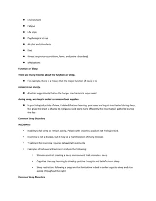  Environment
 Fatigue
 Life style
 Psychological stress
 Alcohol and stimulants
 Diet
 Illness (respiratory conditions, fever, endocrine disorders)
 Medications
Functions of Sleep
There are many theories about the functions of sleep.
 For example, there is a theory that the major function of sleep is to
conserve our energy.
 Another suggestion is that as the hunger mechanism is suppressed
during sleep, we sleep in order to conserve food supplies.
 In psychological points of view, it stated that our learning processes are largely inactivated during sleep,
this gives the brain a chance to reorganize and store more efficiently the information gathered during
the day.
Common Sleep Disorders
INSOMNIA:
• Inability to fall sleep or remain asleep. Person with insomnia awaken not feeling rested.
• Insomnia is not a disease, but it may be a manifestation of many illnesses
• Treatment for insomnia requires behavioral treatments
• Examples of behavioral treatments include the following:
• Stimulus control: creating a sleep environment that promotes sleep
• Cognitive therapy: learning to develop positive thoughts and beliefs about sleep
• Sleep restriction: following a program that limits time in bed in order to get to sleep and stay
asleep throughout the night
Common Sleep Disorders
 