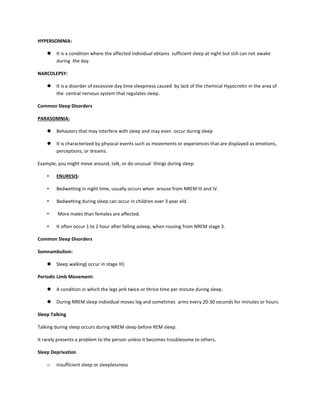 HYPERSOMNIA:
 It is a condition where the affected individual obtains sufficient sleep at night but still can not awake
during the day.
NARCOLEPSY:
 It is a disorder of excessive day time sleepiness caused by lack of the chemical Hypocretin in the area of
the central nervous system that regulates sleep.
Common Sleep Disorders
PARASOMNIA:
 Behaviors that may interfere with sleep and may even occur during sleep
 It is characterized by physical events such as movements or experiences that are displayed as emotions,
perceptions, or dreams.
Example, you might move around, talk, or do unusual things during sleep.
• ENURESIS:
• Bedwetting in night time, usually occurs when arouse from NREM III and IV.
• Bedwetting during sleep can occur in children over 3 year old.
• More males than females are affected.
• It often occur 1 to 2 hour after falling asleep, when rousing from NREM stage 3.
Common Sleep Disorders
Somnambulism:
 Sleep walking( occur in stage III)
Periodic Limb Movement:
 A condition in which the legs jerk twice or thrice time per minute during sleep.
 During NREM sleep individual moves leg and sometimes arms every 20-30 seconds for minutes or hours.
Sleep Talking
Talking during sleep occurs during NREM sleep before REM sleep.
It rarely presents a problem to the person unless it becomes troublesome to others.
Sleep Deprivation
o Insufficient sleep or sleeplessness
 