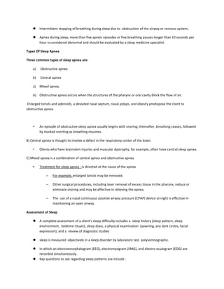  Intermittent stopping of breathing during sleep due to obstruction of the airway or nervous system.
 Apnea during sleep, more than five apneic episodes or five breathing pauses longer than 10 seconds per
hour is considered abnormal and should be evaluated by a sleep medicine specialist.
Types Of Sleep Apnea
Three common types of sleep apnea are:
a) Obstructive apnea
b) Central apnea
c) Mixed apnea.
A) Obstructive apnea occurs when the structures of the pharynx or oral cavity block the flow of air.
Enlarged tonsils and adenoids, a deviated nasal septum, nasal polyps, and obesity predispose the client to
obstructive apnea.
• An episode of obstructive sleep apnea usually begins with snoring; thereafter, breathing ceases, followed
by marked snorting as breathing resumes.
B) Central apnea is thought to involve a defect in the respiratory center of the brain.
• Clients who have brainstem injuries and muscular dystrophy, for example, often have central sleep apnea.
C) Mixed apnea is a combination of central apnea and obstructive apnea
• Treatment for sleep apnea : is directed at the cause of the apnea.
– For example, enlarged tonsils may be removed.
– Other surgical procedures, including laser removal of excess tissue in the pharynx, reduce or
eliminate snoring and may be effective in relieving the apnea.
– The use of a nasal continuous positive airway pressure (CPAP) device at night is effective in
maintaining an open airway.
Assessment of Sleep
 A complete assessment of a client’s sleep difficulty includes a sleep history (sleep pattern, sleep
environment, bedtime rituals), sleep diary, a physical examination (yawning, any dark circles, facial
expression), and a review of diagnostic studies
 sleep is measured objectively in a sleep disorder by laboratory test polysomnography.
 In which an electroencephalogram (EEG), electromyogram (EMG), and electro-oculogram (EOG) are
recorded simultaneously.
 Key questions to ask regarding sleep patterns are include :
 