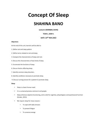 Concept Of Sleep
SHAHINA BANO
Lecturer (DION&M, DUHS)
YEAR 1, SEM II.
DATE :23RD
NOV,2022
Objectives
At the end of this unit, learners will be able to:
1. Define rest and sleep pattern
2. Define terms related to rest and sleep.
3. Compare the characteristics of sleep and rest.
4. Discuss the characteristics of two kinds of sleep.
5. Enumerate the functions of sleep.
6. Discuss factors affecting sleep.
7. Identify common sleep disorders.
8. Identify conditions necessary to promote sleep.
9. Discuss nursing process for a patient to promote sleep.
Sleep
• Sleep is a basic human need.
• It is a universal process common to all people.
• Sleep enhances daytime functioning, and is vital for cognitive, physiological, and psychosocial function
(Gruber, 2013).
• We require sleep for many reasons :
• To cope with daily stresses
• To prevent fatigue
• To conserve energy
 