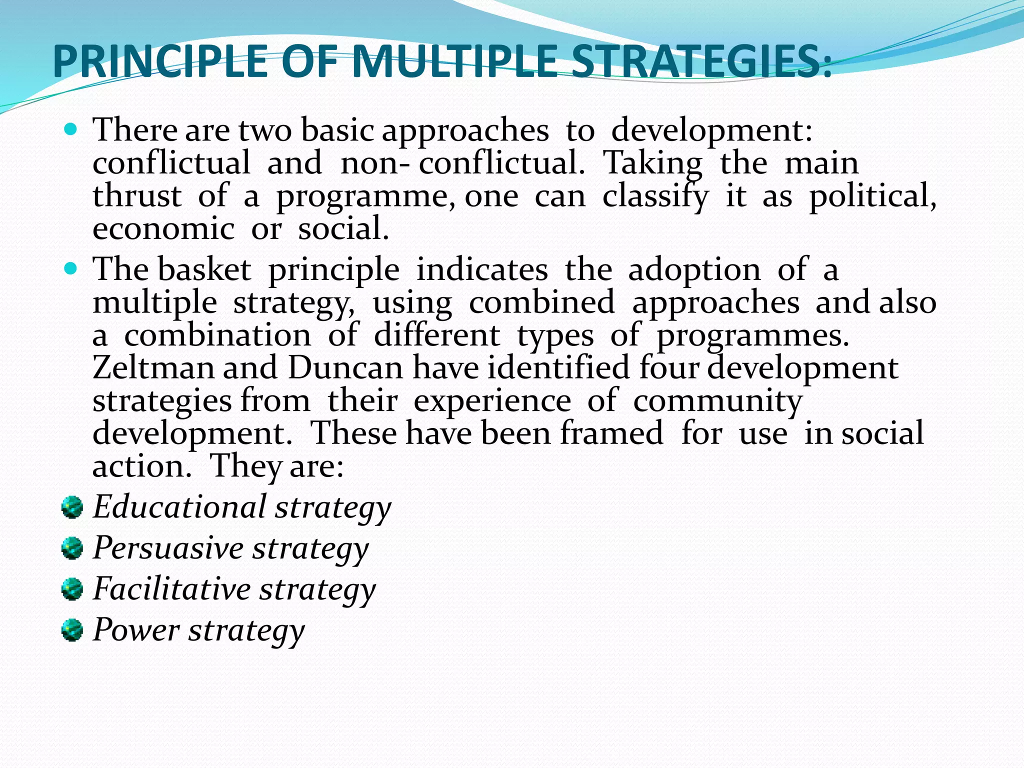 PRINCIPLE OF MULTIPLE STRATEGIES:
 There are two basic approaches to development:
conflictual and non- conflictual. Taking the main
thrust of a programme, one can classify it as political,
economic or social.
 The basket principle indicates the adoption of a
multiple strategy, using combined approaches and also
a combination of different types of programmes.
Zeltman and Duncan have identified four development
strategies from their experience of community
development. These have been framed for use in social
action. They are:
Educational strategy
Persuasive strategy
Facilitative strategy
Power strategy
 