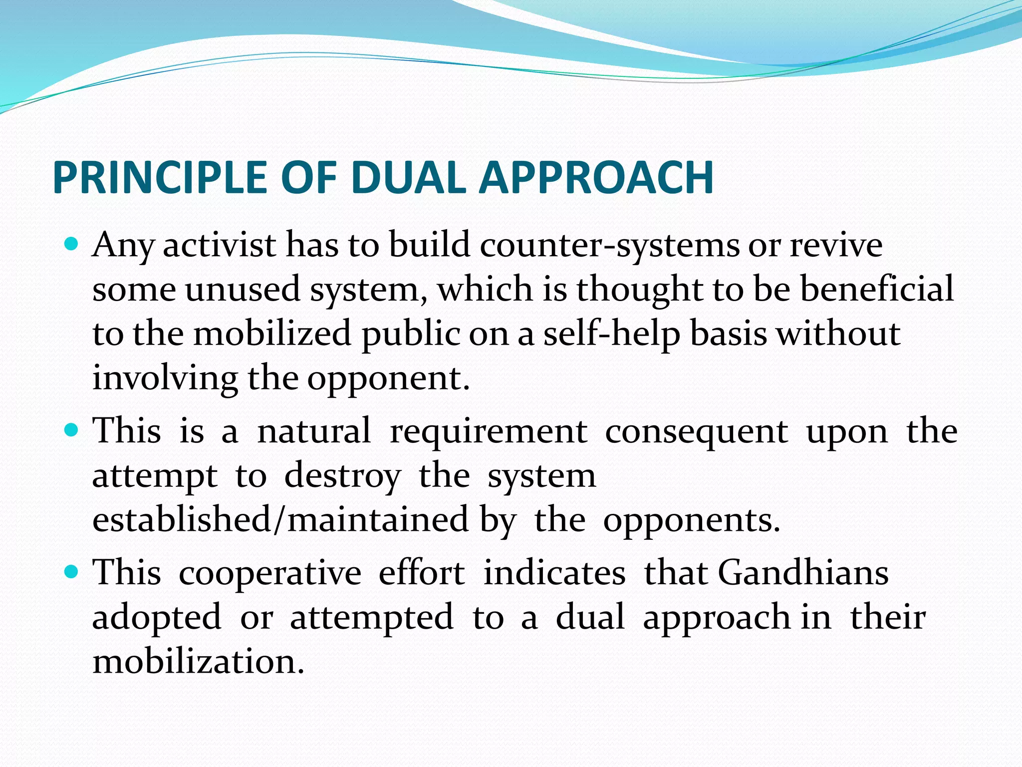 PRINCIPLE OF DUAL APPROACH
 Any activist has to build counter-systems or revive
some unused system, which is thought to be beneficial
to the mobilized public on a self-help basis without
involving the opponent.
 This is a natural requirement consequent upon the
attempt to destroy the system
established/maintained by the opponents.
 This cooperative effort indicates that Gandhians
adopted or attempted to a dual approach in their
mobilization.
 