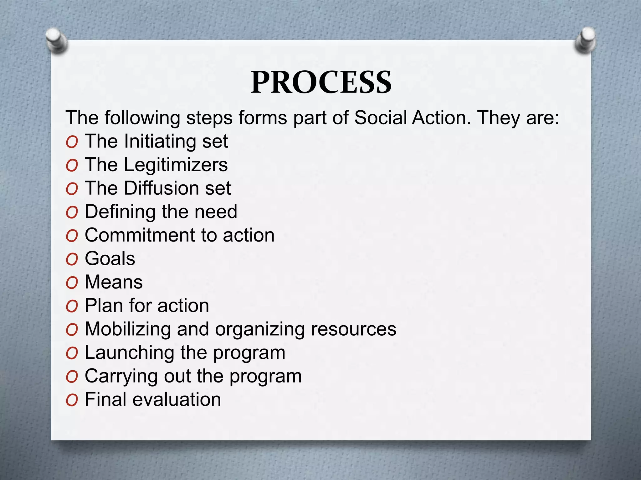PROCESS
The following steps forms part of Social Action. They are:
O The Initiating set
O The Legitimizers
O The Diffusion set
O Defining the need
O Commitment to action
O Goals
O Means
O Plan for action
O Mobilizing and organizing resources
O Launching the program
O Carrying out the program
O Final evaluation
 