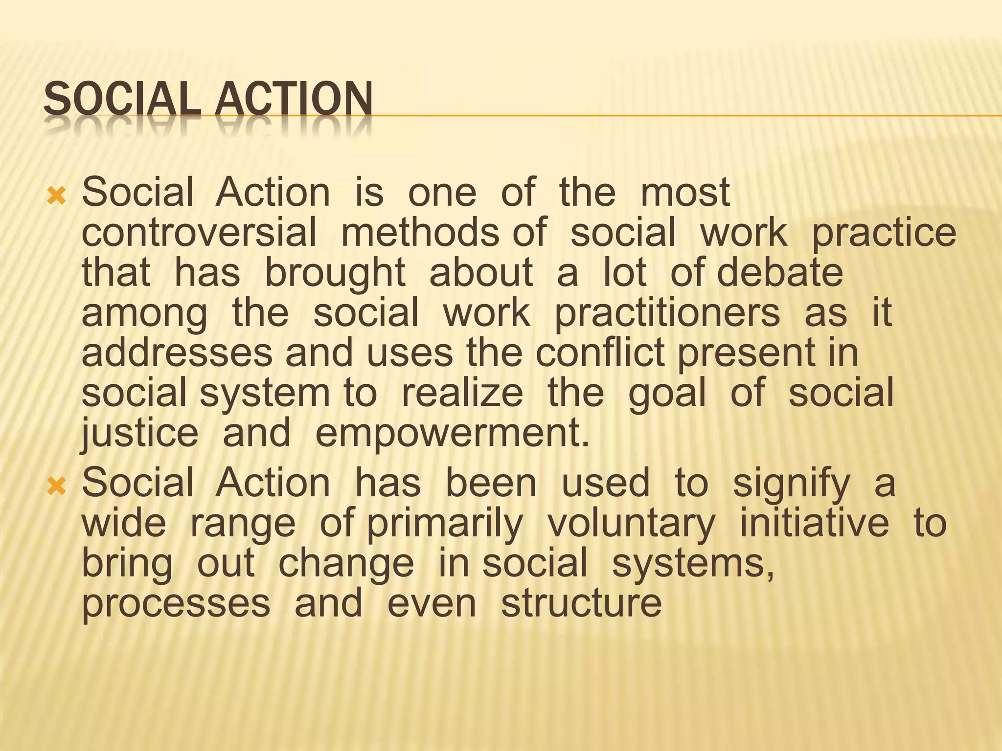 SOCIAL ACTION
 Social Action is one of the most
controversial methods of social work practice
that has brought about a lot of debate
among the social work practitioners as it
addresses and uses the conflict present in
social system to realize the goal of social
justice and empowerment.
 Social Action has been used to signify a
wide range of primarily voluntary initiative to
bring out change in social systems,
processes and even structure
 