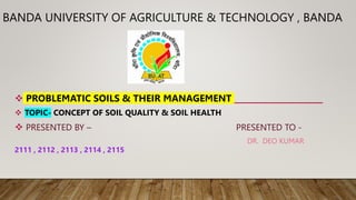 BANDA UNIVERSITY OF AGRICULTURE & TECHNOLOGY , BANDA
 PROBLEMATIC SOILS & THEIR MANAGEMENT
 TOPIC- CONCEPT OF SOIL QUALITY & SOIL HEALTH
 PRESENTED BY – PRESENTED TO -
DR. DEO KUMAR
2111 , 2112 , 2113 , 2114 , 2115
 