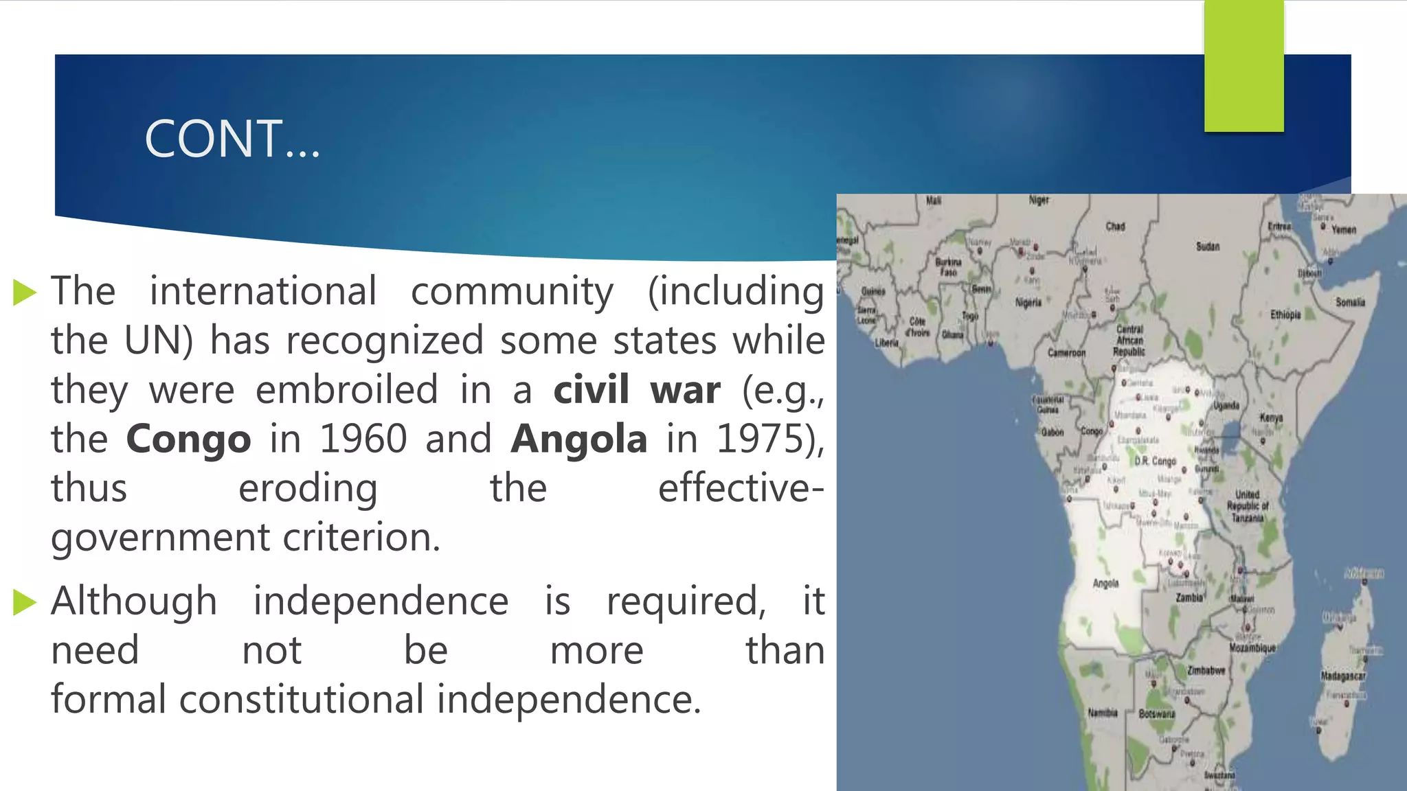 CONT…
 The international community (including
the UN) has recognized some states while
they were embroiled in a civil war (e.g.,
the Congo in 1960 and Angola in 1975),
thus eroding the effective-
government criterion.
 Although independence is required, it
need not be more than
formal constitutional independence.
 