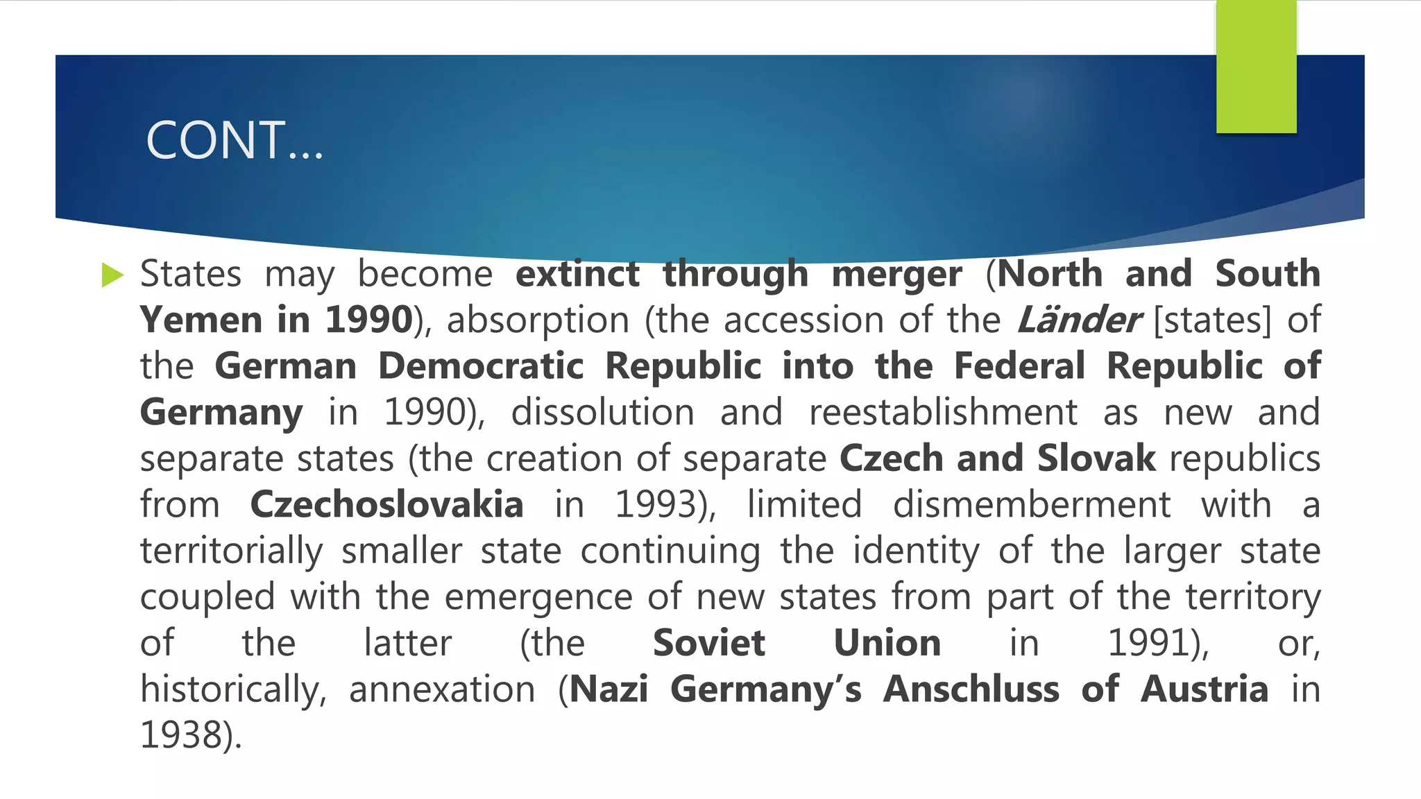 CONT…
 States may become extinct through merger (North and South
Yemen in 1990), absorption (the accession of the Länder [states] of
the German Democratic Republic into the Federal Republic of
Germany in 1990), dissolution and reestablishment as new and
separate states (the creation of separate Czech and Slovak republics
from Czechoslovakia in 1993), limited dismemberment with a
territorially smaller state continuing the identity of the larger state
coupled with the emergence of new states from part of the territory
of the latter (the Soviet Union in 1991), or,
historically, annexation (Nazi Germany’s Anschluss of Austria in
1938).
 