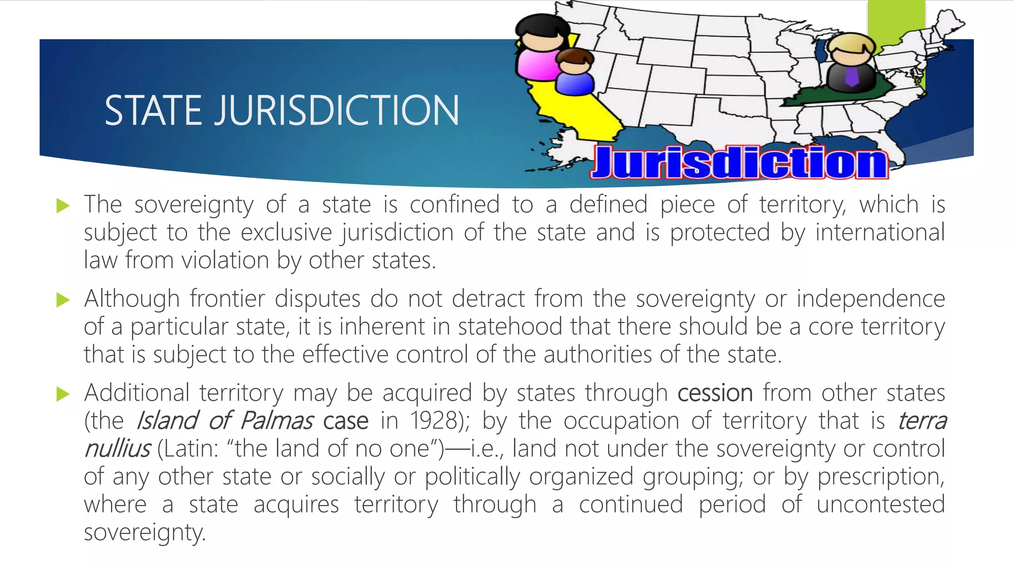 STATE JURISDICTION
 The sovereignty of a state is confined to a defined piece of territory, which is
subject to the exclusive jurisdiction of the state and is protected by international
law from violation by other states.
 Although frontier disputes do not detract from the sovereignty or independence
of a particular state, it is inherent in statehood that there should be a core territory
that is subject to the effective control of the authorities of the state.
 Additional territory may be acquired by states through cession from other states
(the Island of Palmas case in 1928); by the occupation of territory that is terra
nullius (Latin: “the land of no one”)—i.e., land not under the sovereignty or control
of any other state or socially or politically organized grouping; or by prescription,
where a state acquires territory through a continued period of uncontested
sovereignty.
 