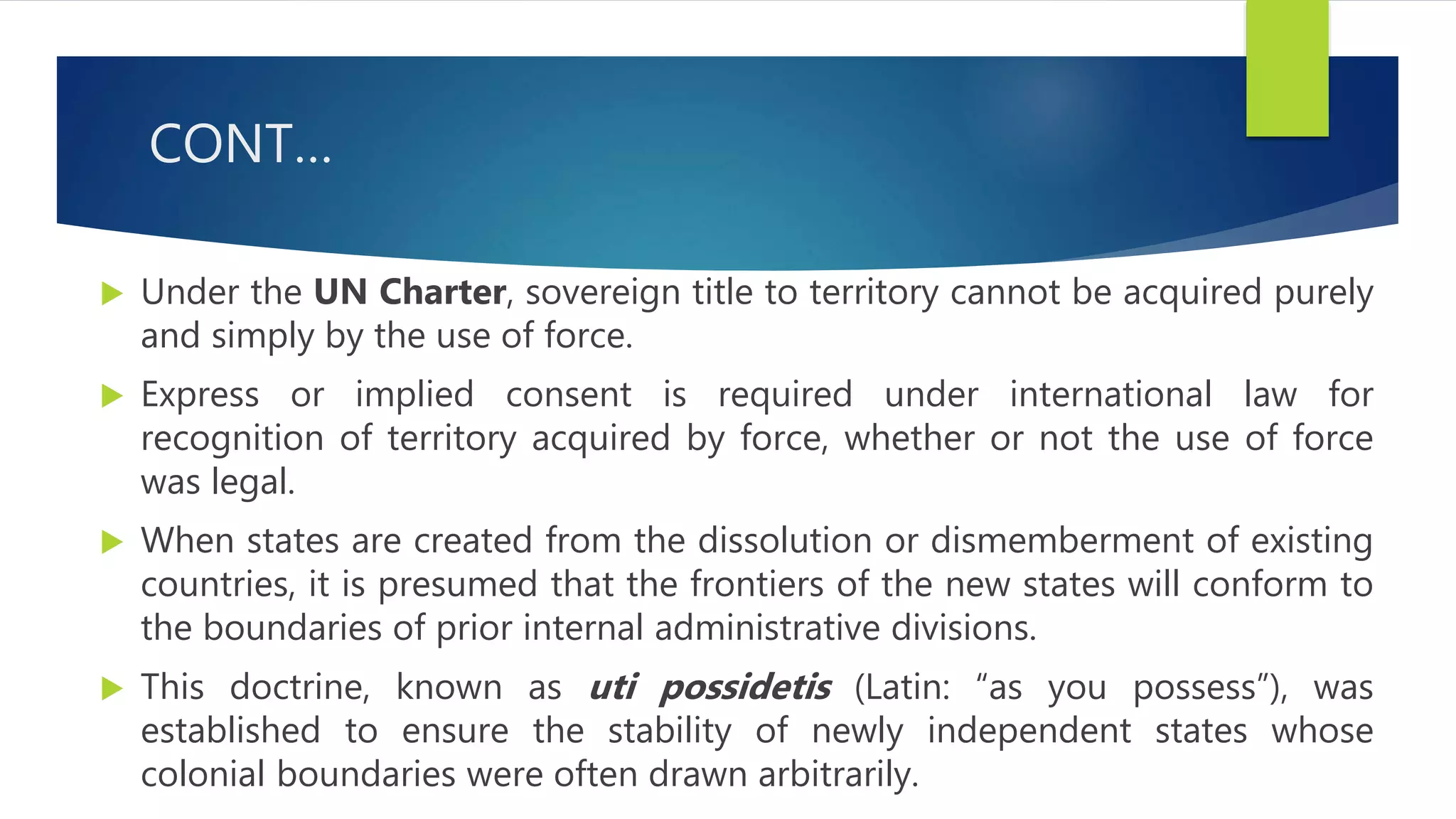 CONT…
 Under the UN Charter, sovereign title to territory cannot be acquired purely
and simply by the use of force.
 Express or implied consent is required under international law for
recognition of territory acquired by force, whether or not the use of force
was legal.
 When states are created from the dissolution or dismemberment of existing
countries, it is presumed that the frontiers of the new states will conform to
the boundaries of prior internal administrative divisions.
 This doctrine, known as uti possidetis (Latin: “as you possess”), was
established to ensure the stability of newly independent states whose
colonial boundaries were often drawn arbitrarily.
 