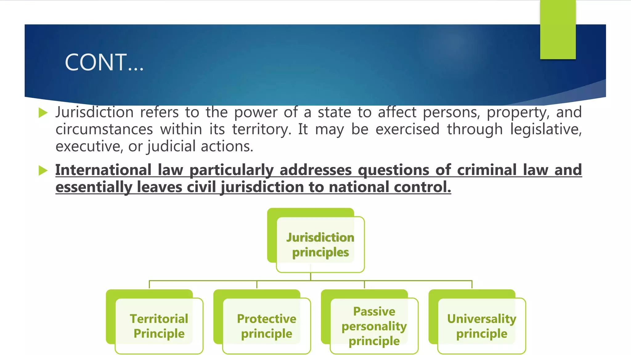 CONT…
 Jurisdiction refers to the power of a state to affect persons, property, and
circumstances within its territory. It may be exercised through legislative,
executive, or judicial actions.
 International law particularly addresses questions of criminal law and
essentially leaves civil jurisdiction to national control.
Jurisdiction
principles
Territorial
Principle
Protective
principle
Passive
personality
principle
Universality
principle
 