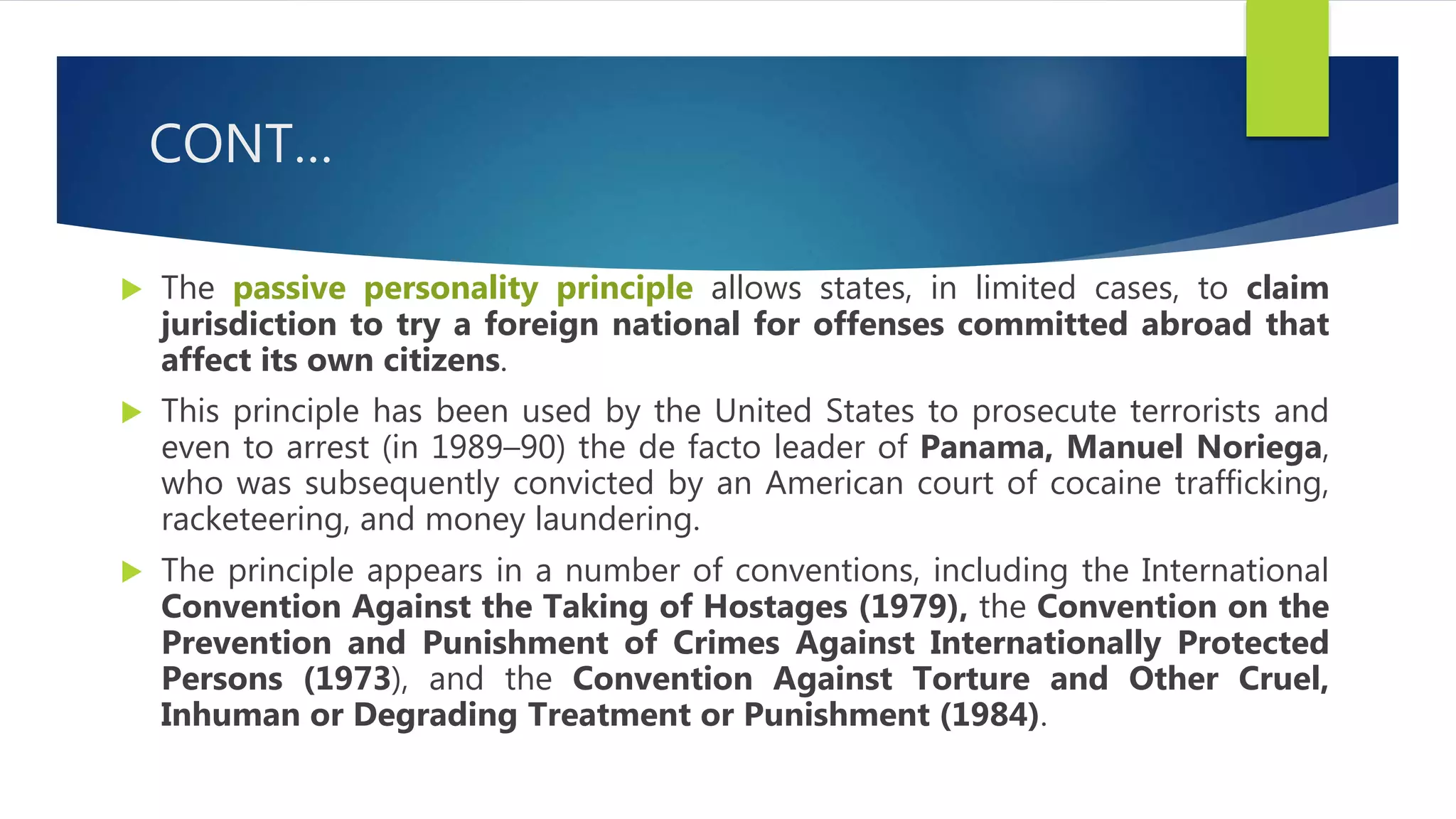 CONT…
 The passive personality principle allows states, in limited cases, to claim
jurisdiction to try a foreign national for offenses committed abroad that
affect its own citizens.
 This principle has been used by the United States to prosecute terrorists and
even to arrest (in 1989–90) the de facto leader of Panama, Manuel Noriega,
who was subsequently convicted by an American court of cocaine trafficking,
racketeering, and money laundering.
 The principle appears in a number of conventions, including the International
Convention Against the Taking of Hostages (1979), the Convention on the
Prevention and Punishment of Crimes Against Internationally Protected
Persons (1973), and the Convention Against Torture and Other Cruel,
Inhuman or Degrading Treatment or Punishment (1984).
 