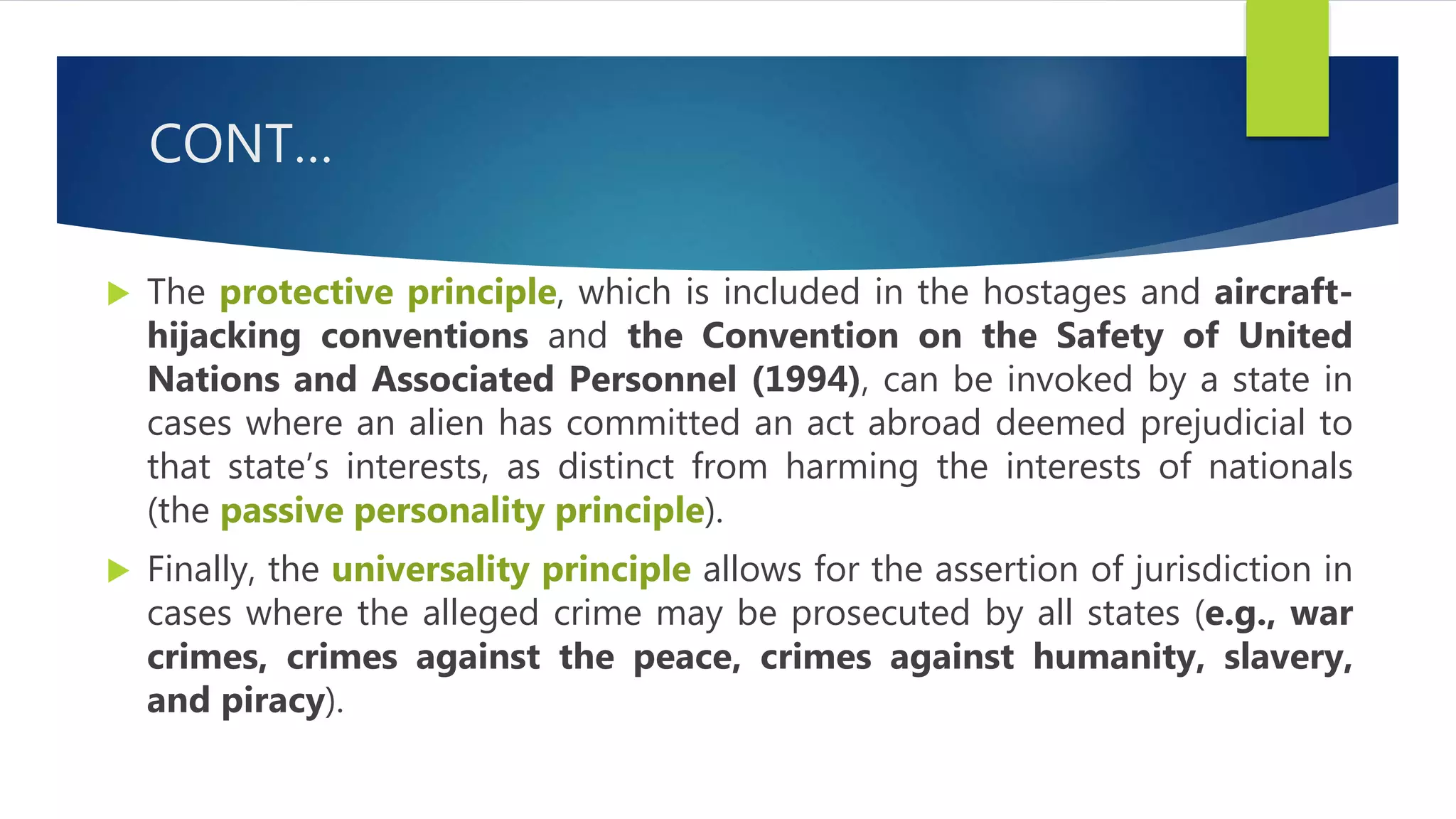 CONT…
 The protective principle, which is included in the hostages and aircraft-
hijacking conventions and the Convention on the Safety of United
Nations and Associated Personnel (1994), can be invoked by a state in
cases where an alien has committed an act abroad deemed prejudicial to
that state’s interests, as distinct from harming the interests of nationals
(the passive personality principle).
 Finally, the universality principle allows for the assertion of jurisdiction in
cases where the alleged crime may be prosecuted by all states (e.g., war
crimes, crimes against the peace, crimes against humanity, slavery,
and piracy).
 