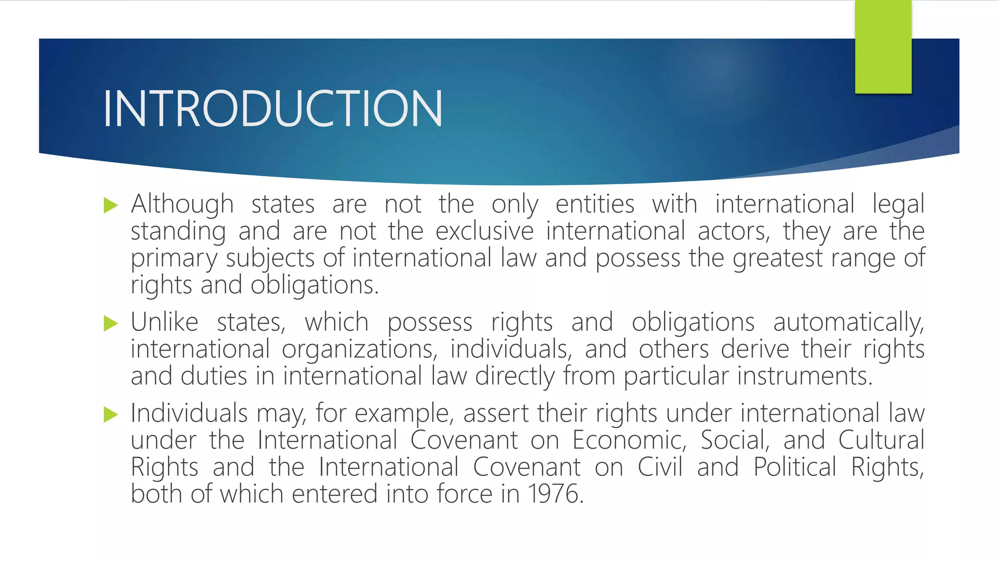 INTRODUCTION
 Although states are not the only entities with international legal
standing and are not the exclusive international actors, they are the
primary subjects of international law and possess the greatest range of
rights and obligations.
 Unlike states, which possess rights and obligations automatically,
international organizations, individuals, and others derive their rights
and duties in international law directly from particular instruments.
 Individuals may, for example, assert their rights under international law
under the International Covenant on Economic, Social, and Cultural
Rights and the International Covenant on Civil and Political Rights,
both of which entered into force in 1976.
 