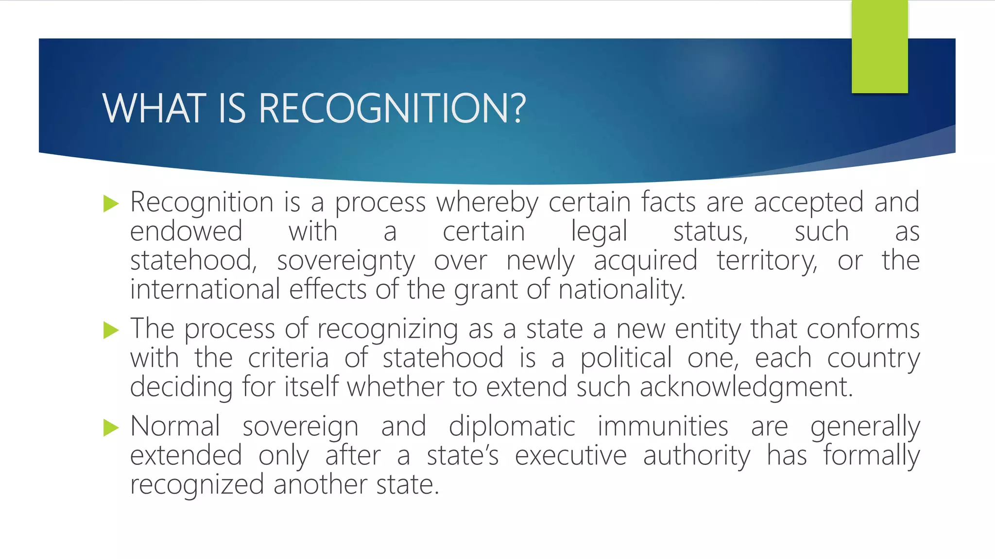 WHAT IS RECOGNITION?
 Recognition is a process whereby certain facts are accepted and
endowed with a certain legal status, such as
statehood, sovereignty over newly acquired territory, or the
international effects of the grant of nationality.
 The process of recognizing as a state a new entity that conforms
with the criteria of statehood is a political one, each country
deciding for itself whether to extend such acknowledgment.
 Normal sovereign and diplomatic immunities are generally
extended only after a state’s executive authority has formally
recognized another state.
 
