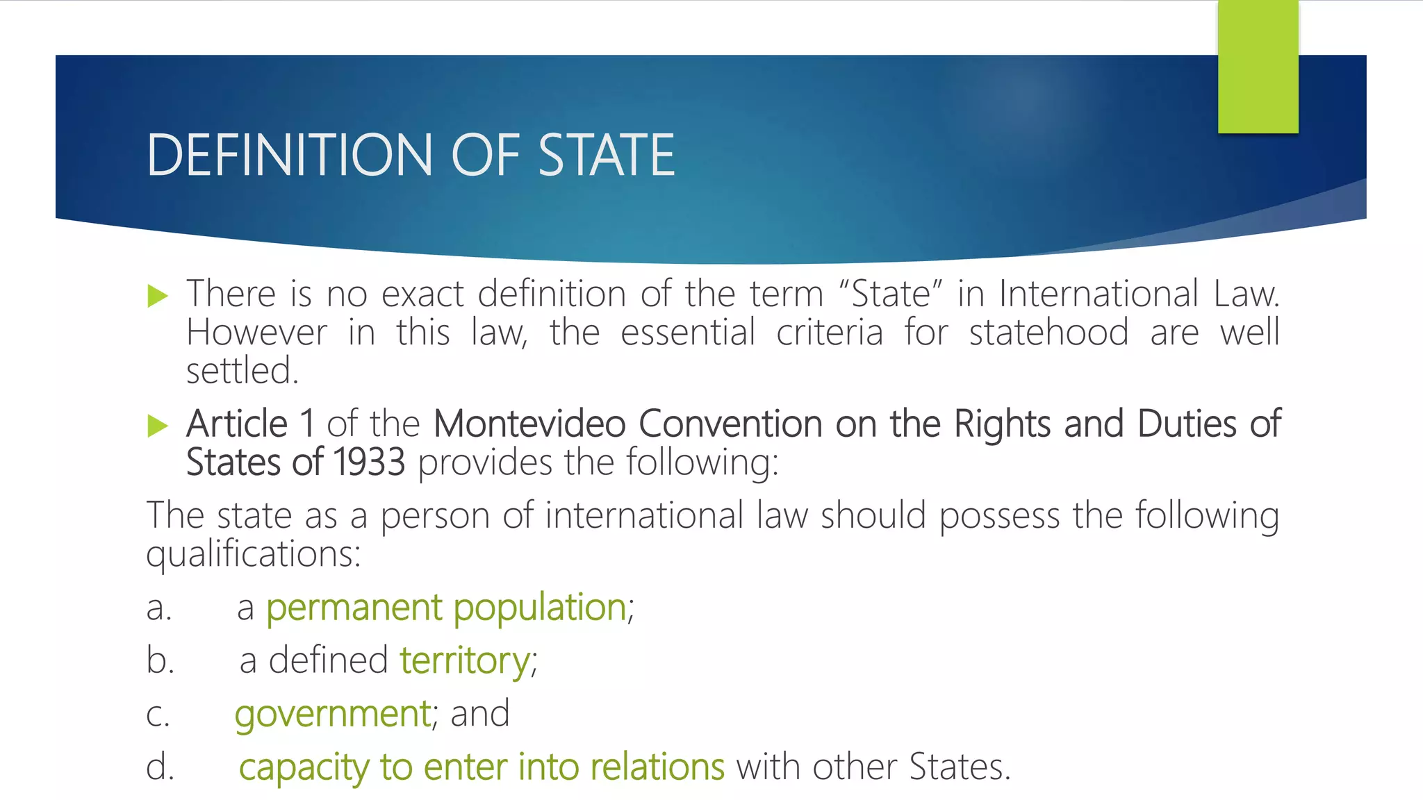 DEFINITION OF STATE
 There is no exact definition of the term “State” in International Law.
However in this law, the essential criteria for statehood are well
settled.
 Article 1 of the Montevideo Convention on the Rights and Duties of
States of 1933 provides the following:
The state as a person of international law should possess the following
qualifications:
a. a permanent population;
b. a defined territory;
c. government; and
d. capacity to enter into relations with other States.
 