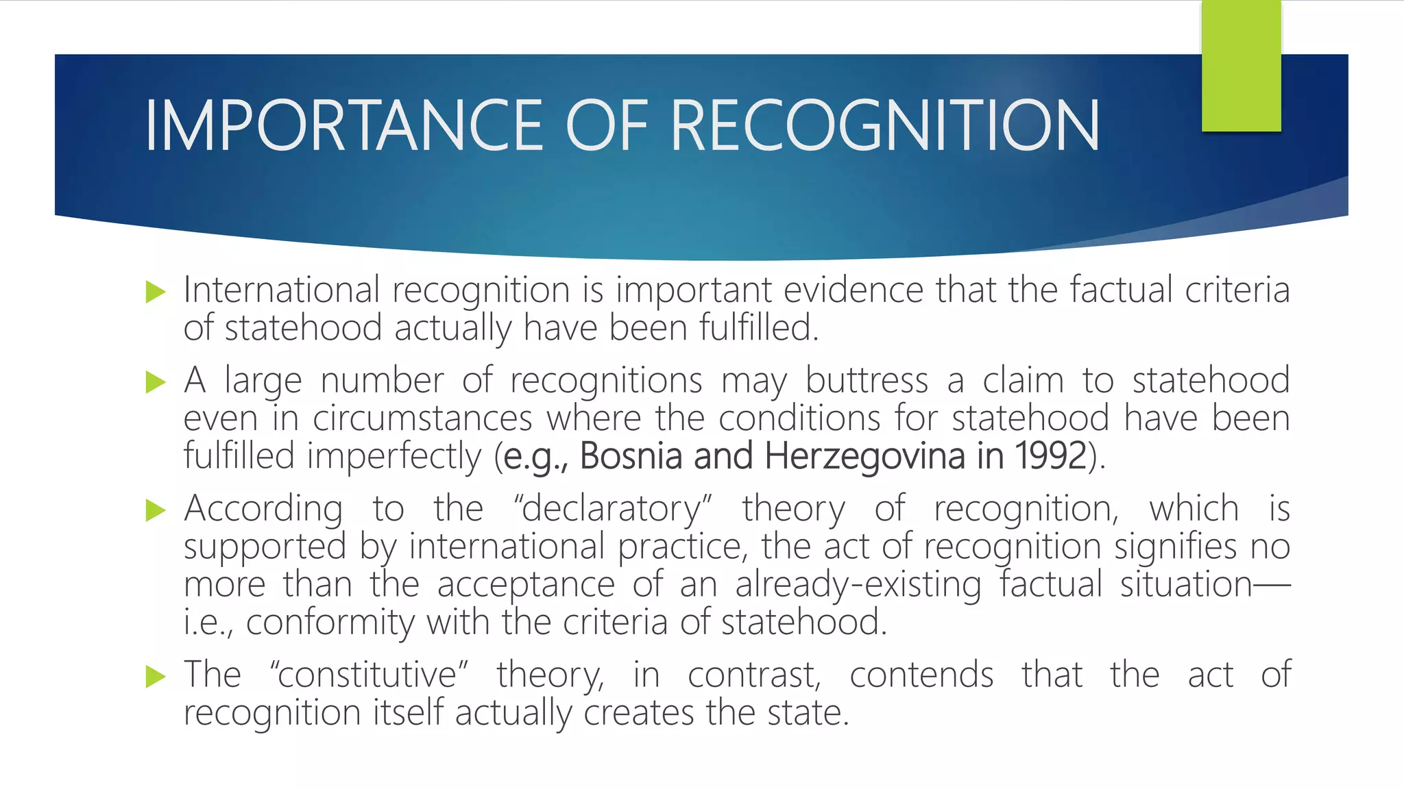 IMPORTANCE OF RECOGNITION
 International recognition is important evidence that the factual criteria
of statehood actually have been fulfilled.
 A large number of recognitions may buttress a claim to statehood
even in circumstances where the conditions for statehood have been
fulfilled imperfectly (e.g., Bosnia and Herzegovina in 1992).
 According to the “declaratory” theory of recognition, which is
supported by international practice, the act of recognition signifies no
more than the acceptance of an already-existing factual situation—
i.e., conformity with the criteria of statehood.
 The “constitutive” theory, in contrast, contends that the act of
recognition itself actually creates the state.
 