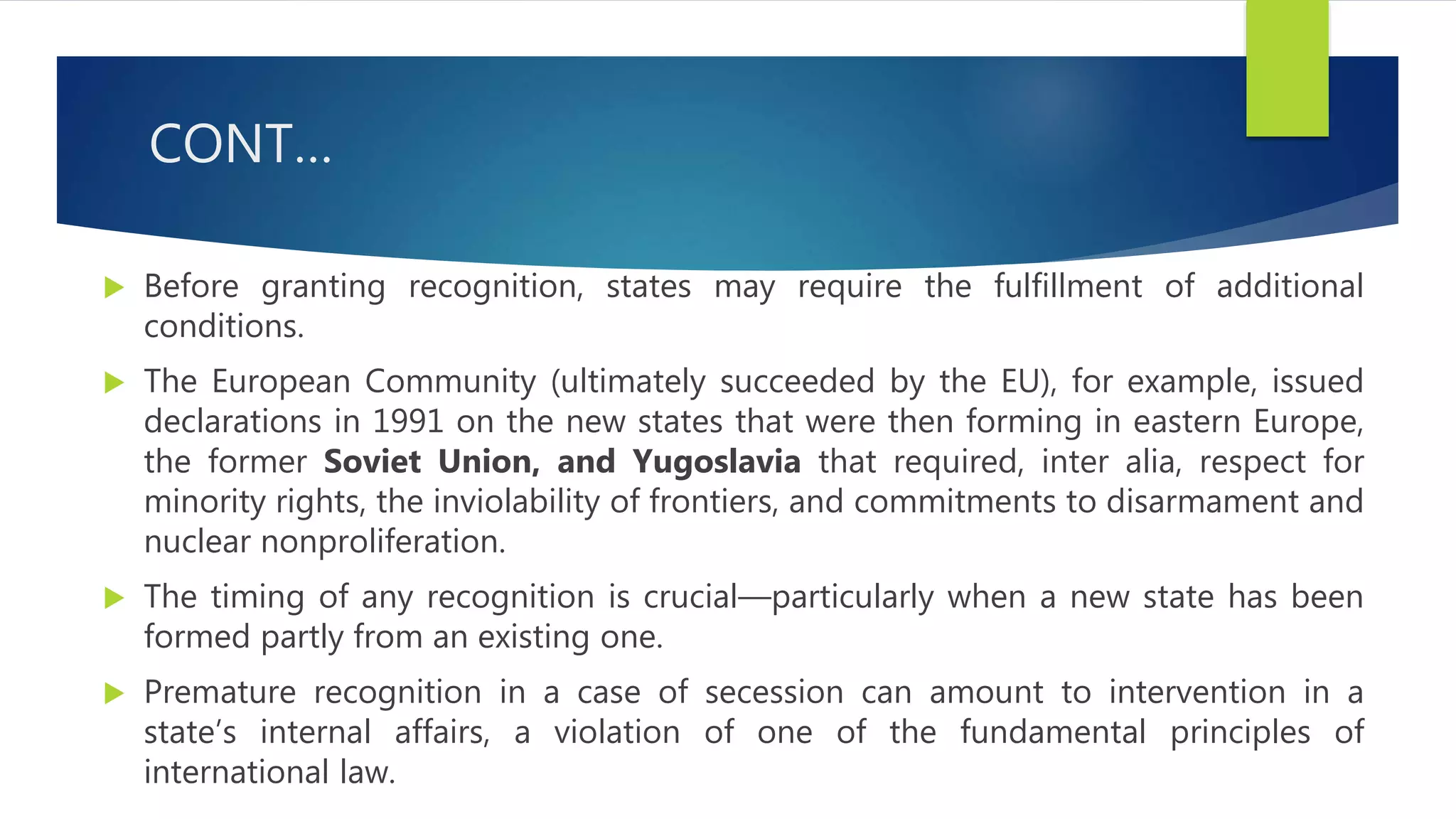 CONT…
 Before granting recognition, states may require the fulfillment of additional
conditions.
 The European Community (ultimately succeeded by the EU), for example, issued
declarations in 1991 on the new states that were then forming in eastern Europe,
the former Soviet Union, and Yugoslavia that required, inter alia, respect for
minority rights, the inviolability of frontiers, and commitments to disarmament and
nuclear nonproliferation.
 The timing of any recognition is crucial—particularly when a new state has been
formed partly from an existing one.
 Premature recognition in a case of secession can amount to intervention in a
state’s internal affairs, a violation of one of the fundamental principles of
international law.
 