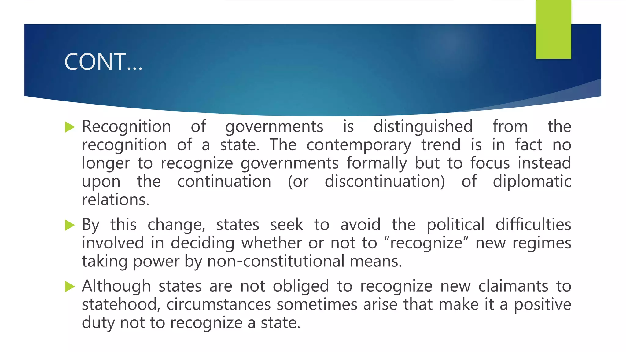 CONT…
 Recognition of governments is distinguished from the
recognition of a state. The contemporary trend is in fact no
longer to recognize governments formally but to focus instead
upon the continuation (or discontinuation) of diplomatic
relations.
 By this change, states seek to avoid the political difficulties
involved in deciding whether or not to “recognize” new regimes
taking power by non-constitutional means.
 Although states are not obliged to recognize new claimants to
statehood, circumstances sometimes arise that make it a positive
duty not to recognize a state.
 