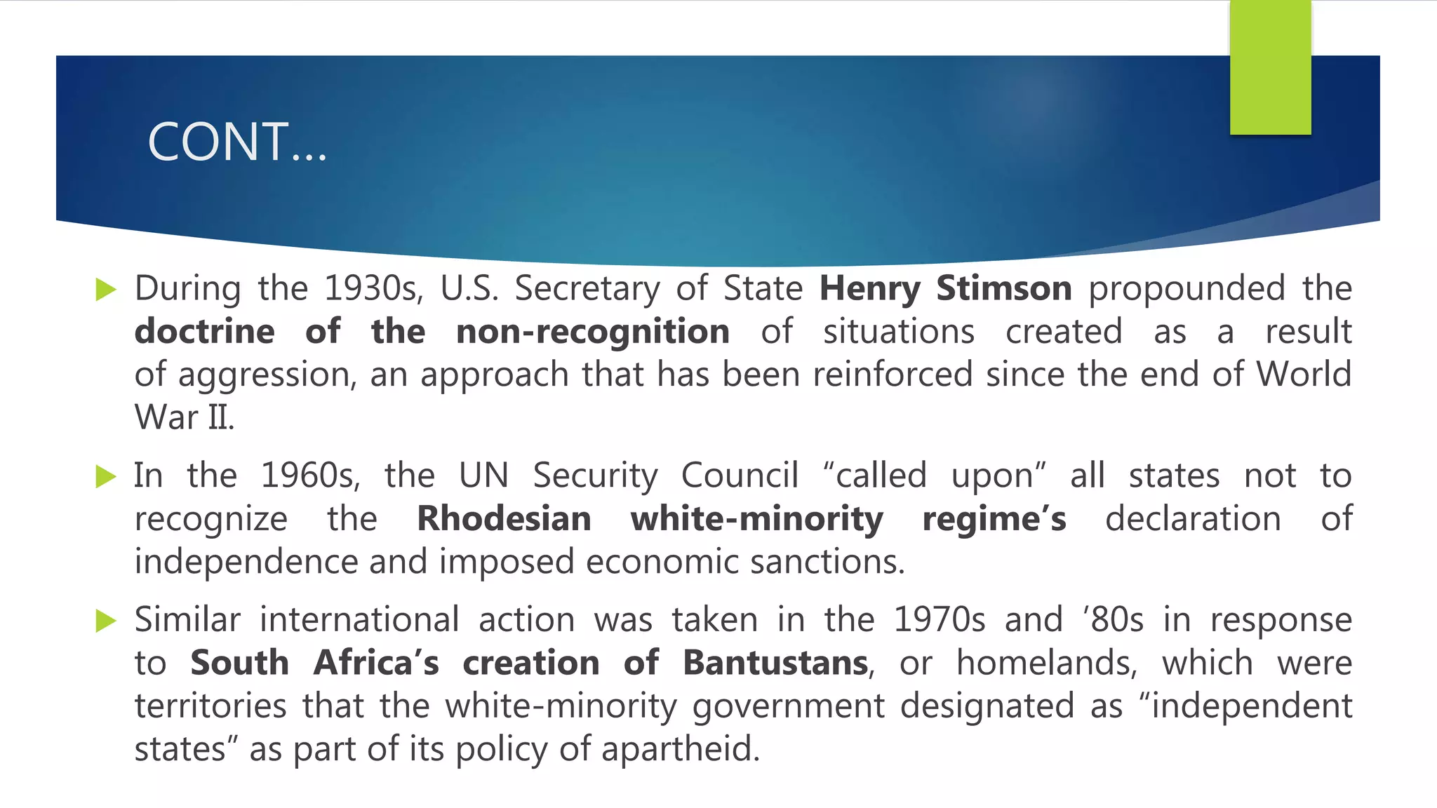 CONT…
 During the 1930s, U.S. Secretary of State Henry Stimson propounded the
doctrine of the non-recognition of situations created as a result
of aggression, an approach that has been reinforced since the end of World
War II.
 In the 1960s, the UN Security Council “called upon” all states not to
recognize the Rhodesian white-minority regime’s declaration of
independence and imposed economic sanctions.
 Similar international action was taken in the 1970s and ’80s in response
to South Africa’s creation of Bantustans, or homelands, which were
territories that the white-minority government designated as “independent
states” as part of its policy of apartheid.
 