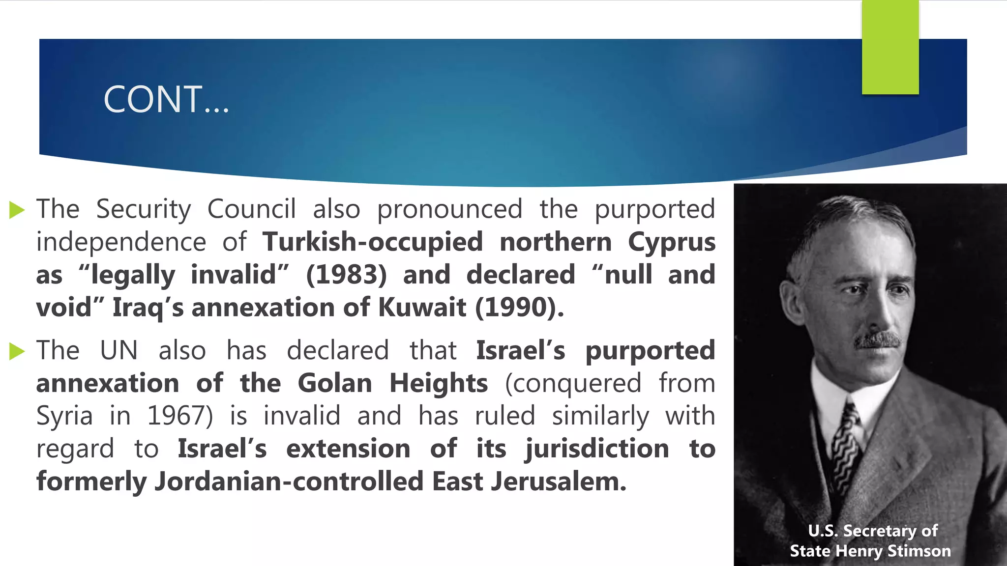 CONT…
 The Security Council also pronounced the purported
independence of Turkish-occupied northern Cyprus
as “legally invalid” (1983) and declared “null and
void” Iraq’s annexation of Kuwait (1990).
 The UN also has declared that Israel’s purported
annexation of the Golan Heights (conquered from
Syria in 1967) is invalid and has ruled similarly with
regard to Israel’s extension of its jurisdiction to
formerly Jordanian-controlled East Jerusalem.
U.S. Secretary of
State Henry Stimson
 