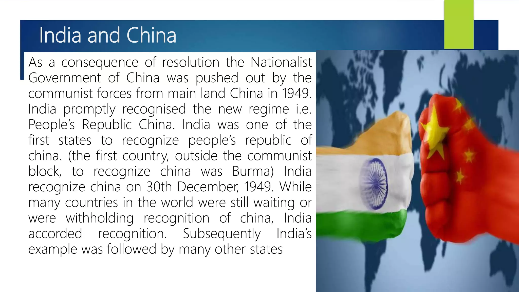 India and China
As a consequence of resolution the Nationalist
Government of China was pushed out by the
communist forces from main land China in 1949.
India promptly recognised the new regime i.e.
People’s Republic China. India was one of the
first states to recognize people’s republic of
china. (the first country, outside the communist
block, to recognize china was Burma) India
recognize china on 30th December, 1949. While
many countries in the world were still waiting or
were withholding recognition of china, India
accorded recognition. Subsequently India’s
example was followed by many other states
 