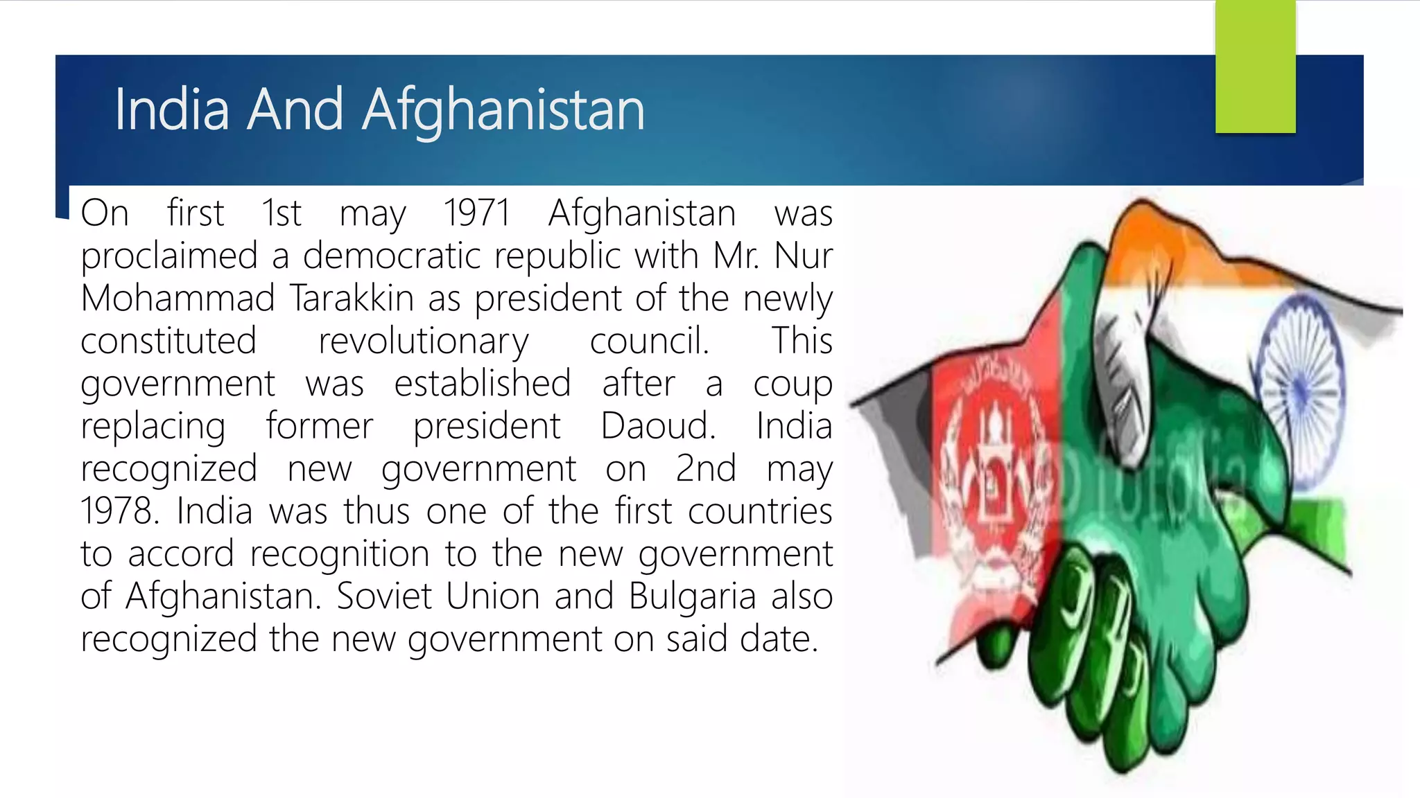India And Afghanistan
On first 1st may 1971 Afghanistan was
proclaimed a democratic republic with Mr. Nur
Mohammad Tarakkin as president of the newly
constituted revolutionary council. This
government was established after a coup
replacing former president Daoud. India
recognized new government on 2nd may
1978. India was thus one of the first countries
to accord recognition to the new government
of Afghanistan. Soviet Union and Bulgaria also
recognized the new government on said date.
 