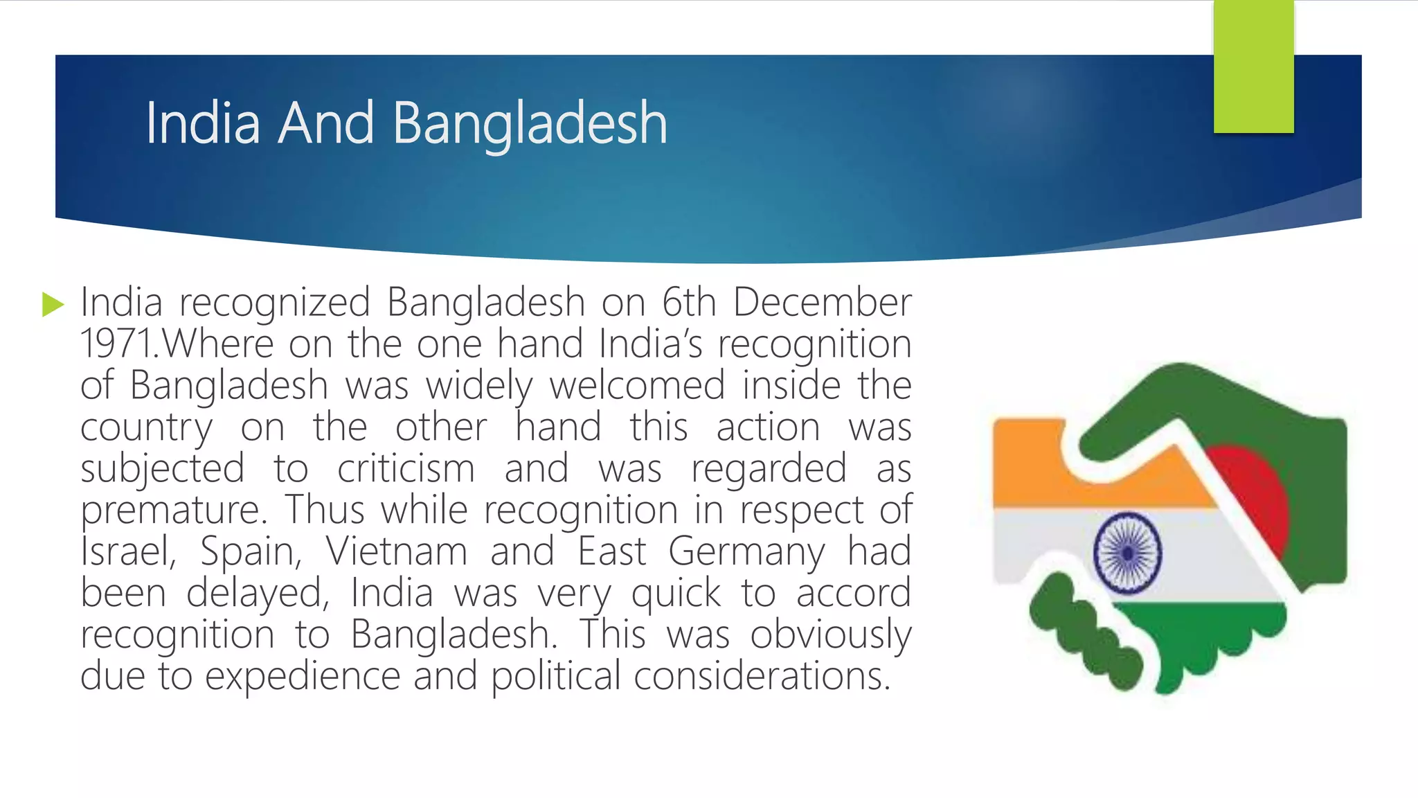 India And Bangladesh
 India recognized Bangladesh on 6th December
1971.Where on the one hand India’s recognition
of Bangladesh was widely welcomed inside the
country on the other hand this action was
subjected to criticism and was regarded as
premature. Thus while recognition in respect of
Israel, Spain, Vietnam and East Germany had
been delayed, India was very quick to accord
recognition to Bangladesh. This was obviously
due to expedience and political considerations.
 