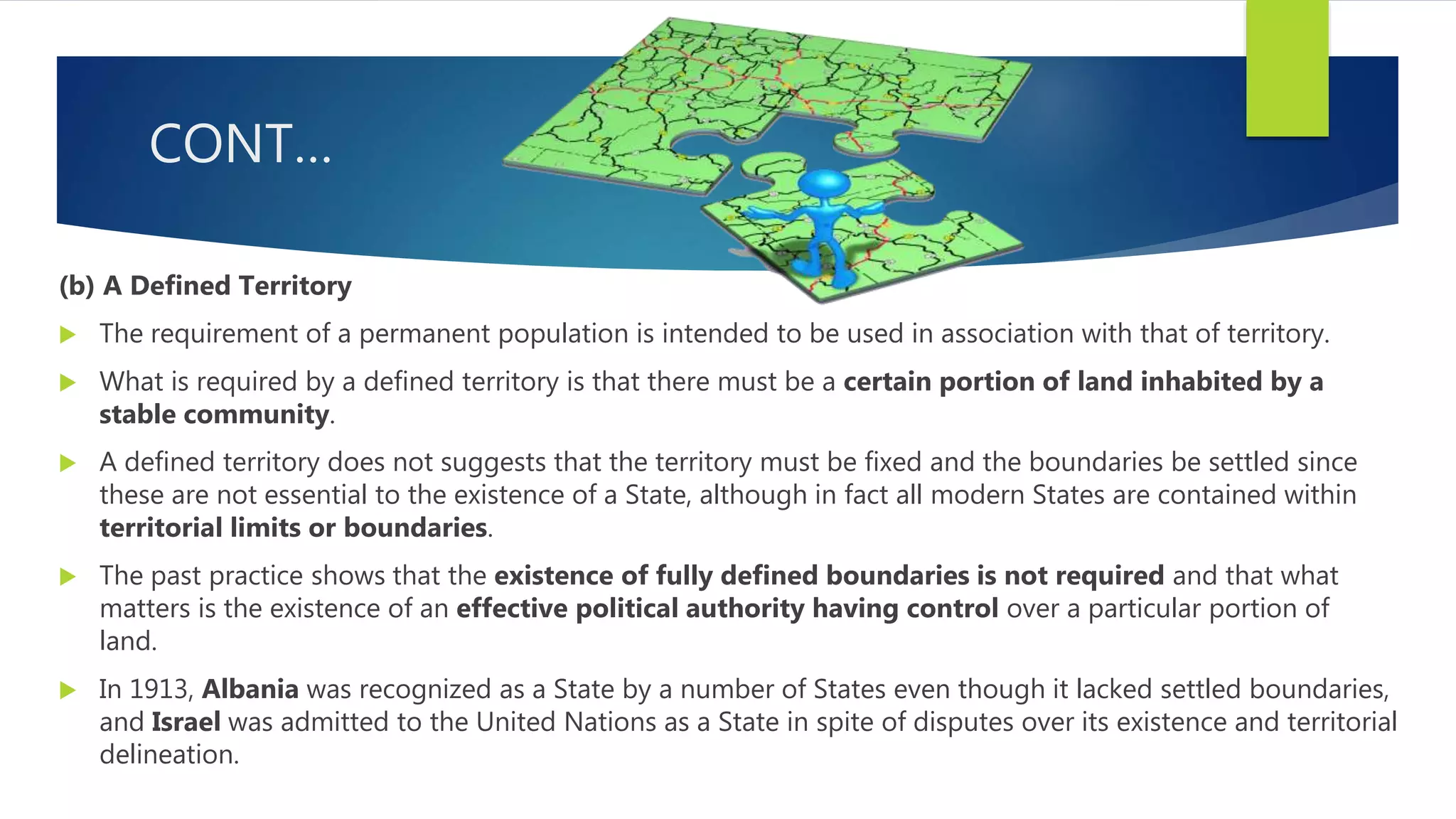 CONT…
(b) A Defined Territory
 The requirement of a permanent population is intended to be used in association with that of territory.
 What is required by a defined territory is that there must be a certain portion of land inhabited by a
stable community.
 A defined territory does not suggests that the territory must be fixed and the boundaries be settled since
these are not essential to the existence of a State, although in fact all modern States are contained within
territorial limits or boundaries.
 The past practice shows that the existence of fully defined boundaries is not required and that what
matters is the existence of an effective political authority having control over a particular portion of
land.
 In 1913, Albania was recognized as a State by a number of States even though it lacked settled boundaries,
and Israel was admitted to the United Nations as a State in spite of disputes over its existence and territorial
delineation.
 