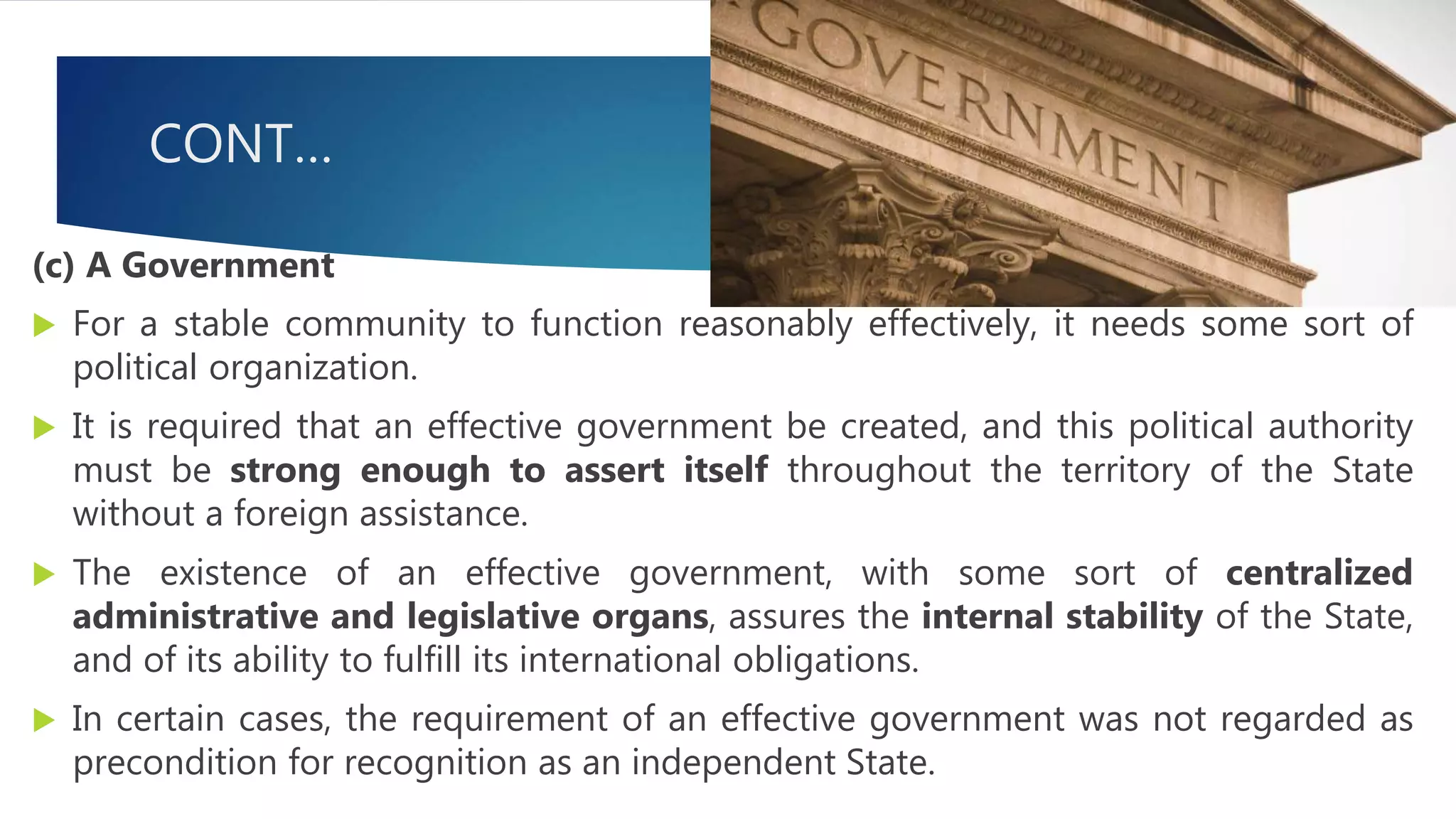 CONT…
(c) A Government
 For a stable community to function reasonably effectively, it needs some sort of
political organization.
 It is required that an effective government be created, and this political authority
must be strong enough to assert itself throughout the territory of the State
without a foreign assistance.
 The existence of an effective government, with some sort of centralized
administrative and legislative organs, assures the internal stability of the State,
and of its ability to fulfill its international obligations.
 In certain cases, the requirement of an effective government was not regarded as
precondition for recognition as an independent State.
 