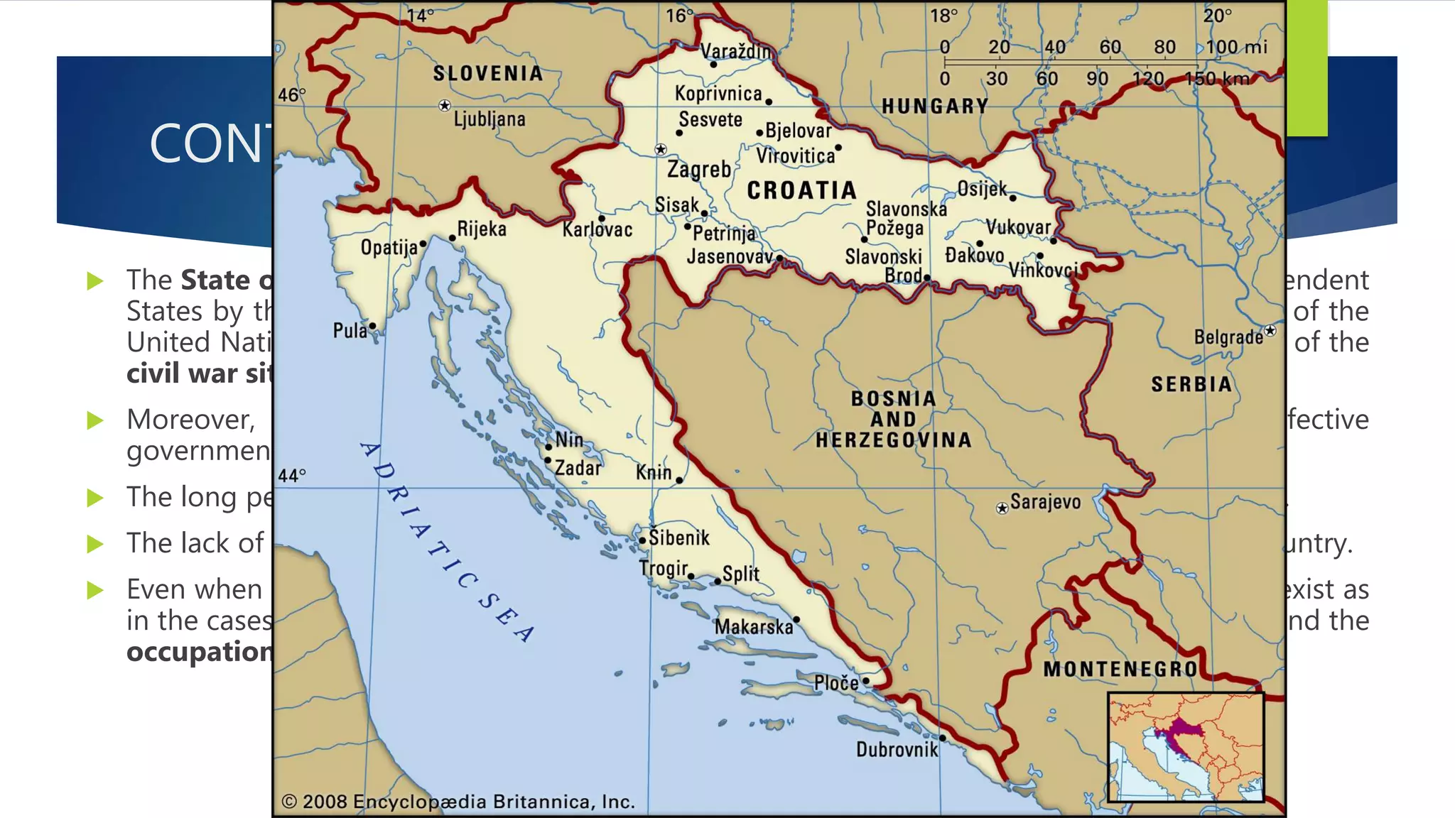 CONT…
 The State of Croatia and the State of Bosnia and Herzegovina were recognized as independent
States by the member States of the European Community, and admitted to membership of the
United Nations at a time when substantial areas of the territories of each of them, because of the
civil war situations, were outside the control of each government.
 Moreover, a State does not cease to exist when it is temporarily deprived of an effective
government because of civil war or similar upheavals.
 The long period of de facto partition of Lebanon did not hamper its continuance as a State.
 The lack of a government in Somalia did not abolish the international personality of the country.
 Even when all the territory of a State is occupied by the enemy in wartime, it continues to exist as
in the cases of the occupation of European States by Germany in the Second World War and the
occupation of Germany and Japan by the Allied powers after that war.
 
