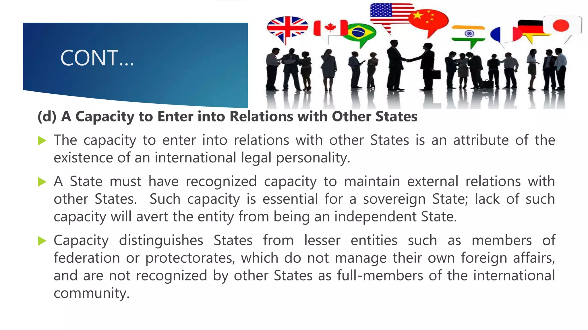 CONT…
(d) A Capacity to Enter into Relations with Other States
 The capacity to enter into relations with other States is an attribute of the
existence of an international legal personality.
 A State must have recognized capacity to maintain external relations with
other States. Such capacity is essential for a sovereign State; lack of such
capacity will avert the entity from being an independent State.
 Capacity distinguishes States from lesser entities such as members of
federation or protectorates, which do not manage their own foreign affairs,
and are not recognized by other States as full-members of the international
community.
 