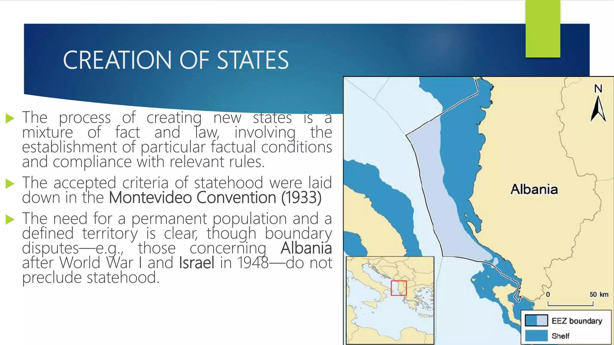 CREATION OF STATES
 The process of creating new states is a
mixture of fact and law, involving the
establishment of particular factual conditions
and compliance with relevant rules.
 The accepted criteria of statehood were laid
down in the Montevideo Convention (1933)
 The need for a permanent population and a
defined territory is clear, though boundary
disputes—e.g., those concerning Albania
after World War I and Israel in 1948—do not
preclude statehood.
 
