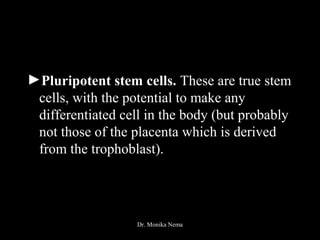 ►Pluripotent stem cells. These are true stem
cells, with the potential to make any
differentiated cell in the body (but probably
not those of the placenta which is derived
from the trophoblast).
Dr. Monika Nema
 
