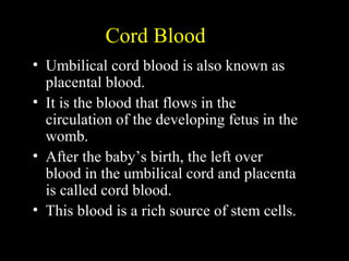 Cord Blood
• Umbilical cord blood is also known as
placental blood.
• It is the blood that flows in the
circulation of the developing fetus in the
womb.
• After the baby’s birth, the left over
blood in the umbilical cord and placenta
is called cord blood.
• This blood is a rich source of stem cells.
 