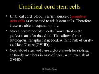 Umbilical cord stem cells
• Umblical cord blood is a rich source of primitive
stem cells as compared to adult stem cells. Therefore
these are able to expand rapidly.
• Stored cord blood stem cells from a child is the
perfect match for that child. This allows for an
autologous transplant if needed, with no risk of Graft-
vs- Host Disease(GVHD).
• Cord blood stem cells are a close match for siblings
or family members in case of need, with low risk of
GVHD.
Dr. Monika Nema
 