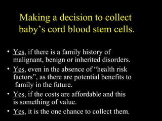 Making a decision to collect
baby’s cord blood stem cells.
• Yes, if there is a family history of
malignant, benign or inherited disorders.
• Yes, even in the absence of “health risk
factors”, as there are potential benefits to
family in the future.
• Yes, if the costs are affordable and this
is something of value.
• Yes, it is the one chance to collect them.
 
