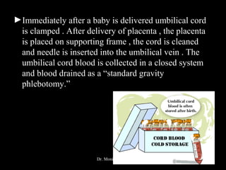 ►Immediately after a baby is delivered umbilical cord
is clamped . After delivery of placenta , the placenta
is placed on supporting frame , the cord is cleaned
and needle is inserted into the umbilical vein . The
umbilical cord blood is collected in a closed system
and blood drained as a “standard gravity
phlebotomy.”
Dr. Monika Nema
 