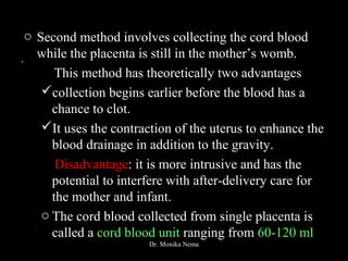 .
o Second method involves collecting the cord blood
while the placenta is still in the mother’s womb.
This method has theoretically two advantages
collection begins earlier before the blood has a
chance to clot.
It uses the contraction of the uterus to enhance the
blood drainage in addition to the gravity.
Disadvantage: it is more intrusive and has the
potential to interfere with after-delivery care for
the mother and infant.
o The cord blood collected from single placenta is
called a cord blood unit ranging from 60-120 ml
Dr. Monika Nema
 