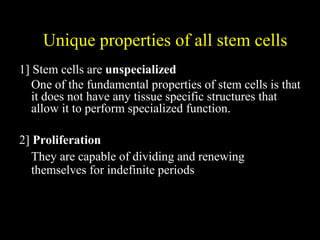 Unique properties of all stem cells
1] Stem cells are unspecialized
One of the fundamental properties of stem cells is that
it does not have any tissue specific structures that
allow it to perform specialized function.
2] Proliferation
They are capable of dividing and renewing
themselves for indefinite periods
 